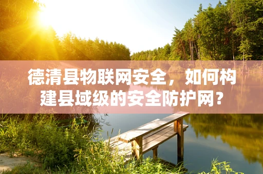 德清县物联网安全，如何构建县域级的安全防护网？