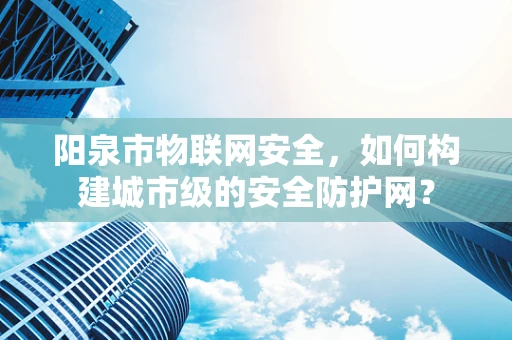 阳泉市物联网安全，如何构建城市级的安全防护网？