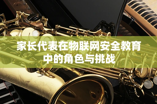 家长代表在物联网安全教育中的角色与挑战