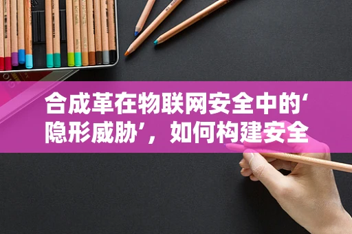 合成革在物联网安全中的‘隐形威胁’，如何构建安全防线？