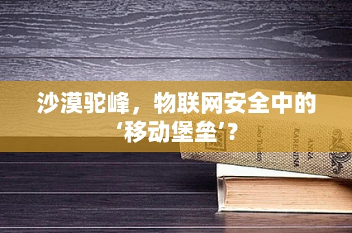 沙漠驼峰，物联网安全中的‘移动堡垒’？