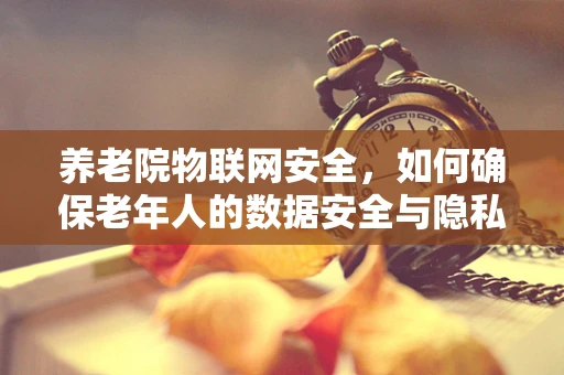 养老院物联网安全，如何确保老年人的数据安全与隐私？