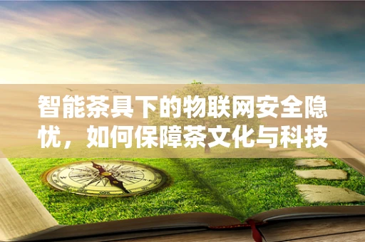 智能茶具下的物联网安全隐忧，如何保障茶文化与科技的和谐共生？