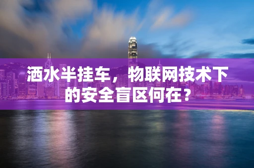 洒水半挂车，物联网技术下的安全盲区何在？