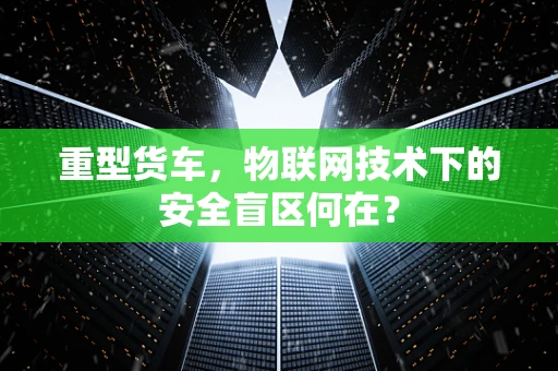 重型货车，物联网技术下的安全盲区何在？