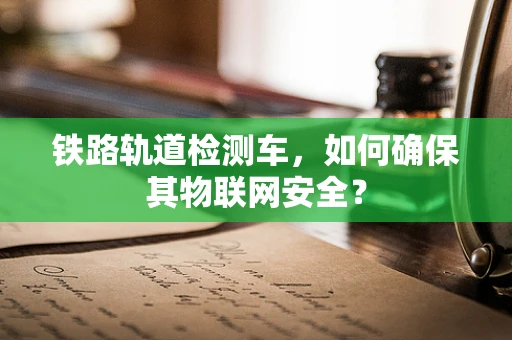 铁路轨道检测车，如何确保其物联网安全？