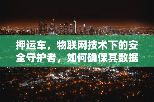 押运车，物联网技术下的安全守护者，如何确保其数据不被篡改？