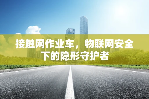 接触网作业车，物联网安全下的隐形守护者