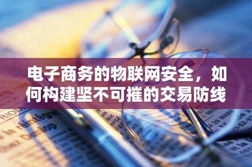 电子商务的物联网安全，如何构建坚不可摧的交易防线？