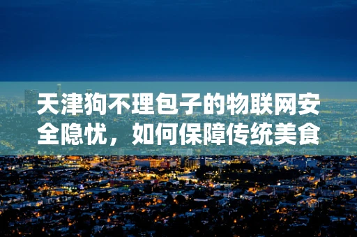 天津狗不理包子的物联网安全隐忧，如何保障传统美食的数字化之旅？