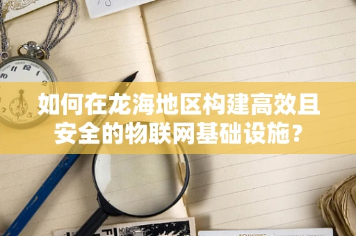 如何在龙海地区构建高效且安全的物联网基础设施？