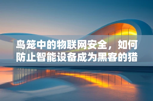 鸟笼中的物联网安全，如何防止智能设备成为黑客的猎物？