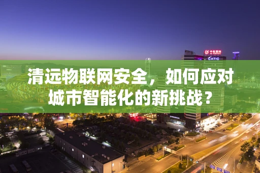 清远物联网安全，如何应对城市智能化的新挑战？