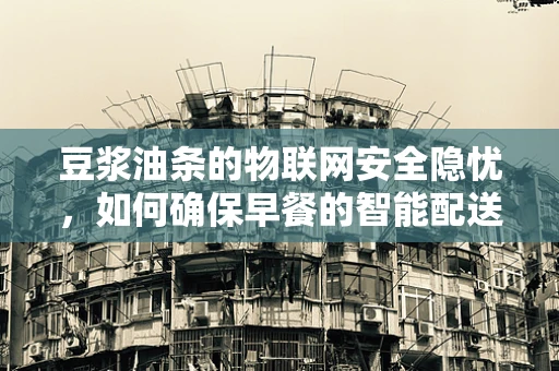 豆浆油条的物联网安全隐忧，如何确保早餐的智能配送安全无虞？