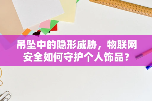 吊坠中的隐形威胁，物联网安全如何守护个人饰品？
