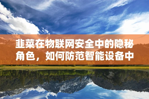 韭菜在物联网安全中的隐秘角色，如何防范智能设备中的韭菜风险？
