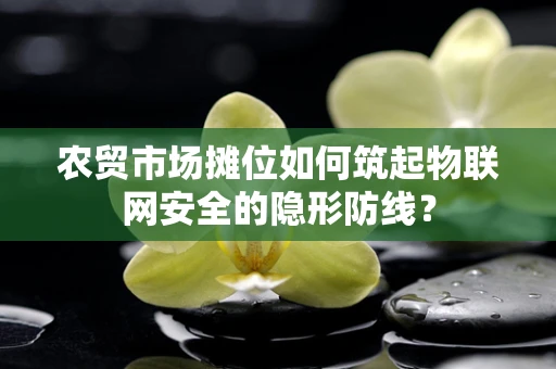农贸市场摊位如何筑起物联网安全的隐形防线？