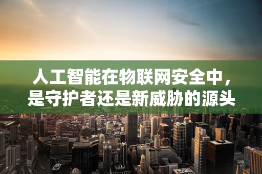 人工智能在物联网安全中，是守护者还是新威胁的源头？
