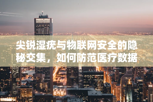 尖锐湿疣与物联网安全的隐秘交集，如何防范医疗数据泄露风险？