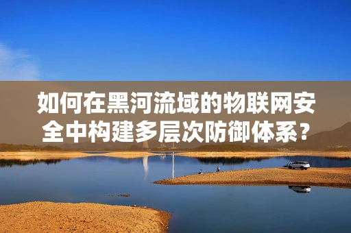 如何在黑河流域的物联网安全中构建多层次防御体系？