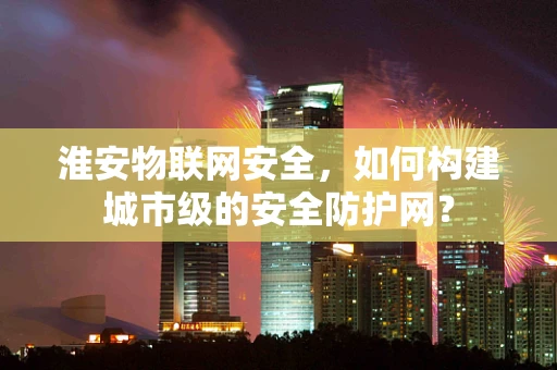 淮安物联网安全，如何构建城市级的安全防护网？