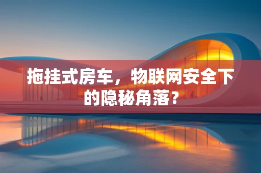 拖挂式房车，物联网安全下的隐秘角落？