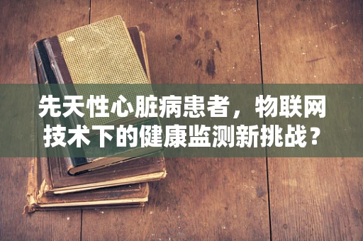 先天性心脏病患者，物联网技术下的健康监测新挑战？
