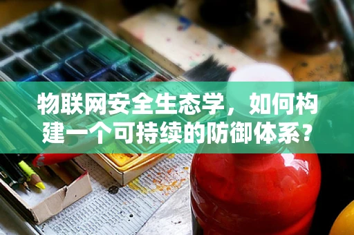 物联网安全生态学，如何构建一个可持续的防御体系？