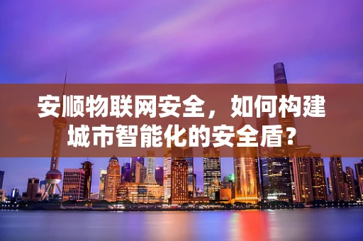 安顺物联网安全，如何构建城市智能化的安全盾？