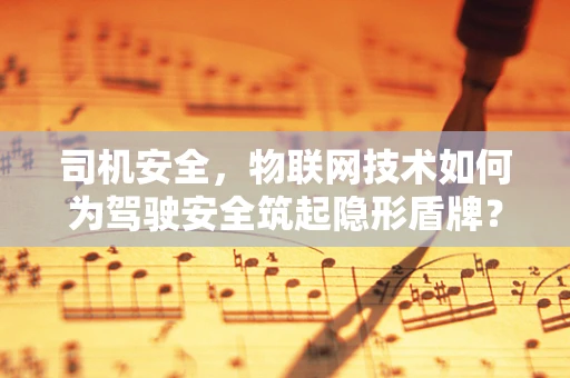 司机安全，物联网技术如何为驾驶安全筑起隐形盾牌？