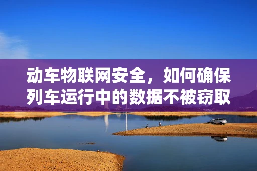 动车物联网安全，如何确保列车运行中的数据不被窃取？