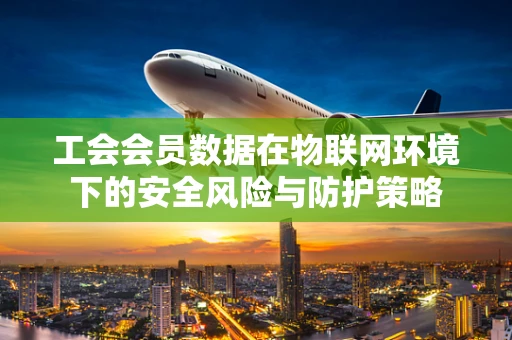 工会会员数据在物联网环境下的安全风险与防护策略