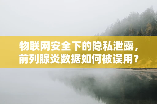物联网安全下的隐私泄露，前列腺炎数据如何被误用？