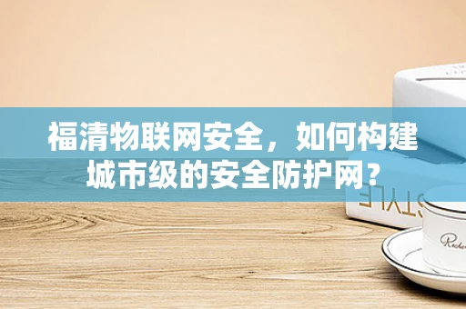 福清物联网安全，如何构建城市级的安全防护网？