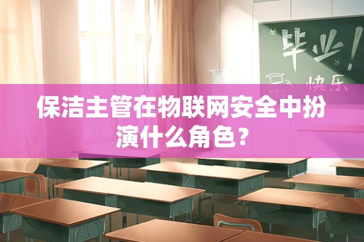 保洁主管在物联网安全中扮演什么角色？