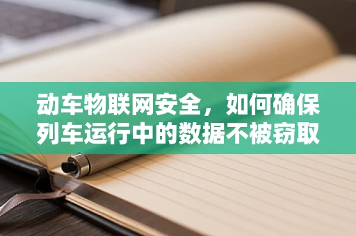 动车物联网安全，如何确保列车运行中的数据不被窃取？