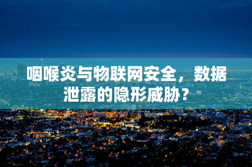 咽喉炎与物联网安全，数据泄露的隐形威胁？