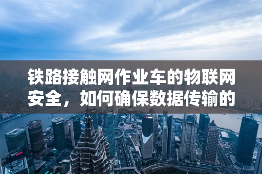 铁路接触网作业车的物联网安全，如何确保数据传输的实时性与安全性？