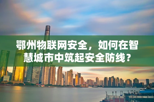 鄂州物联网安全，如何在智慧城市中筑起安全防线？