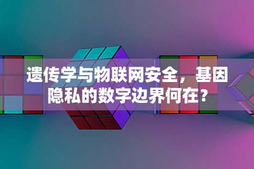 遗传学与物联网安全，基因隐私的数字边界何在？