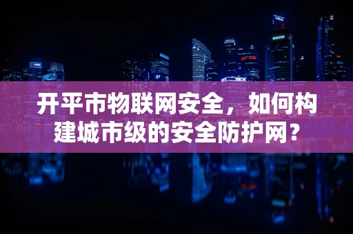 开平市物联网安全，如何构建城市级的安全防护网？