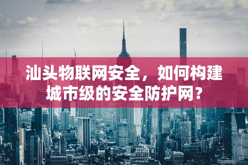 汕头物联网安全，如何构建城市级的安全防护网？