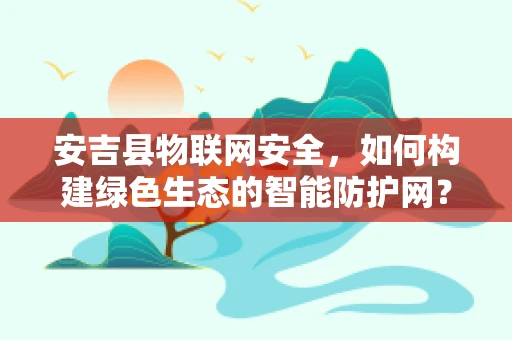 安吉县物联网安全，如何构建绿色生态的智能防护网？