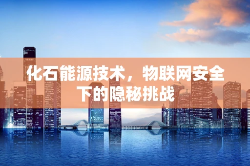 化石能源技术，物联网安全下的隐秘挑战
