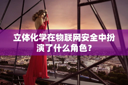 立体化学在物联网安全中扮演了什么角色？