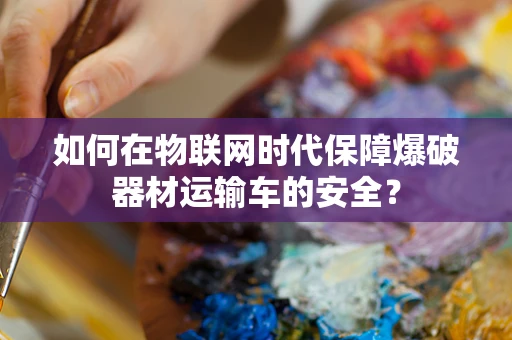 如何在物联网时代保障爆破器材运输车的安全？