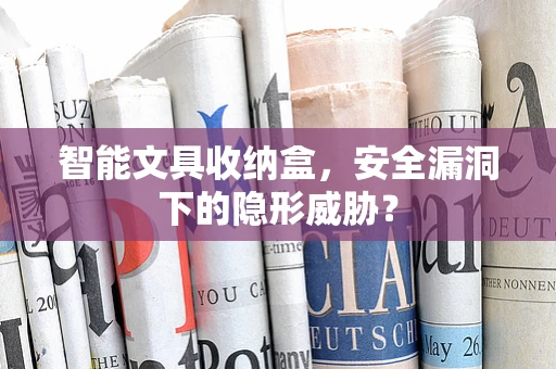 智能文具收纳盒，安全漏洞下的隐形威胁？