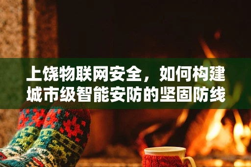 上饶物联网安全，如何构建城市级智能安防的坚固防线？