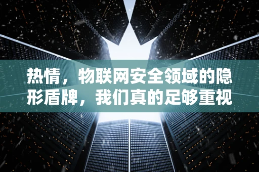 热情，物联网安全领域的隐形盾牌，我们真的足够重视了吗？