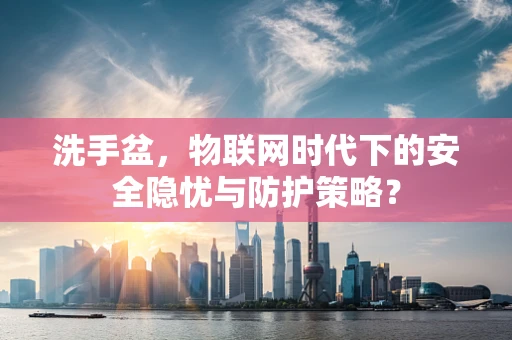 洗手盆，物联网时代下的安全隐忧与防护策略？